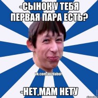 -Сынок у тебя первая пара есть? -нет,мам нету