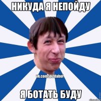 НИКУДА Я НЕПОЙДУ Я БОТАТЬ БУДУ