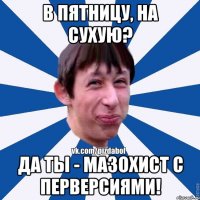 В пятницу, на сухую? Да ты - мазохист с перверсиями!