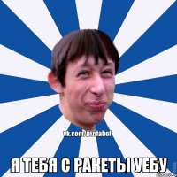  я тебя с ракеты уебу