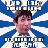 пацани я не піду з вами в водолєй я сьогодні тьолку буду жарити