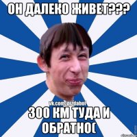 Он далеко живет??? 300 км туда и обратно(