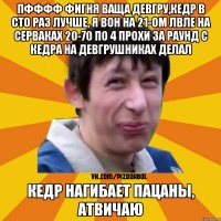 пфффф фигня ваща девгру,кедр в сто раз лучше, я вон на 21-ом лвле на серваках 20-70 по 4 прохи за раунд с кедра на девгрушниках делал кедр нагибает пацаны, атвичаю