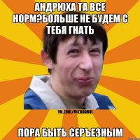 Андрюха та все норм?больше не будем с тебя гнать пора быть серъезным