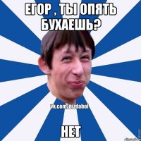 Егор , ты опять бухаешь? Нет