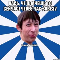 вась, че плачешь то сейчас! Через час завезу 