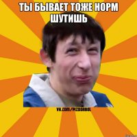 Ты бывает тоже норм шутишь 