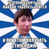 успеваю ходить на майдан. работать. учится и при етом получать стипендию.