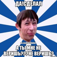 Да!Сделал а ты мне не веришь???Не веришь?