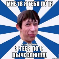 Мне 18 я тебя по Ip я тебя по Ip вычеслю!!!!!!