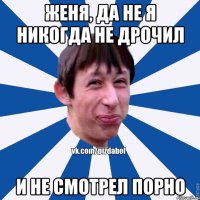 Женя, да не я никогда не дрочил И не смотрел порно