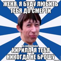 Женя, я буду любить тебя до смерти Кирилл, я тебя никогда не брошу