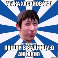 Агука Хасанова%:) Пошли в задницу :D аюююю