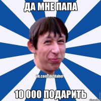 ДА МНЕ ПАПА 10 000 ПОДАРИТЬ