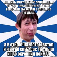 прикинь вчера в магаз зашёл ,а там пиздец чувак тёлку ебёт ,я ему говорю не еби он мне в хлебасос ты-дыщ. я в отключке ,потом встал и я ему в хлебасос ты-дыш и нас охранник поймал