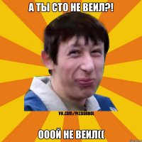 А ТЫ СТО НЕ ВЕИЛ?! ОООЙ НЕ ВЕИЛ((