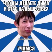 Что вы делаете Дима и Стас на обществе? Учимся