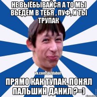 Не выёбывайся а то мы вьедем в тебя , Пуф, и ты трупак Прямо как тупак, понял Пальшин Данил ?=)