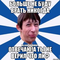 Больше не буду врать никогда отвечаю!а ты не верил что ли ?