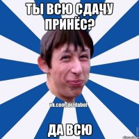 ты всю сдачу принёс? да всю