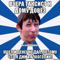 вчера таксист к дому довёз ушел и денег не дал, потому что я Дима алкоголик!