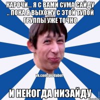 карочи... я с вами сума сайду .. пока я выхожу с этой тупой группы уже точно и некогда низайду