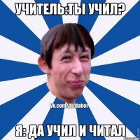 учитель:ты учил? я: да учил и читал