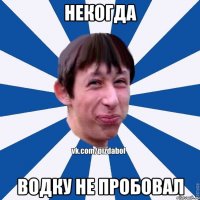 некогда водку не пробовал