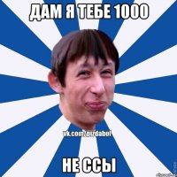 дам я тебе 1000 не ссы