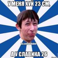 у меня хуй 23 см, а у славика 26