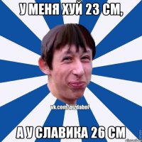 у меня хуй 23 см, а у славика 26 см