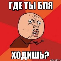 ГДЕ ТЫ БЛЯ ходишь?