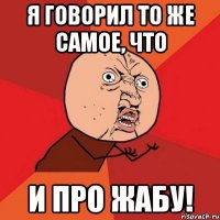 я говорил то же самое, что и про жабу!