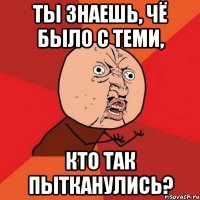 Ты знаешь, чё было с теми, кто так пытканулись?