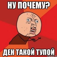 ну почему? ден такой тупой