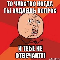 То чувство когда ты задаешь вопрос и тебе не отвечают!