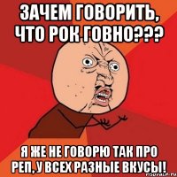 Зачем говорить, что рок говно??? я же не говорю так про реп, у всех разные вкусы!