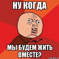 НУ КОГДА МЫ БУДЕМ ЖИТЬ ВМЕСТЕ?