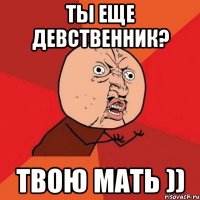 ты еще девственник? твою мать ))