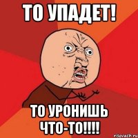 то упадет! то уронишь что-то!!!!