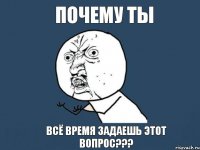 ПОЧЕМУ ТЫ ВСЁ ВРЕМЯ ЗАДАЕШЬ ЭТОТ ВОПРОС???