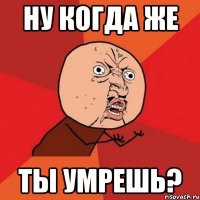 Ну когда же ты умрешь?