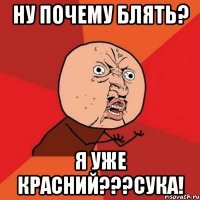 НУ ПОЧЕМУ БЛЯТЬ? Я УЖЕ КРАСНИЙ???СУКА!