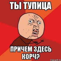 ты тупица причем здесь корч?