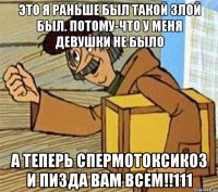 Это я раньше был такой злой был. Потому-что у меня девушки не было А ТЕПЕРЬ СПЕРМОТОКСИКОЗ И ПИЗДА ВАМ ВСЕМ!!111