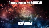 Подписчики #ИБОНЕХУЙ ОХУЕННЫ