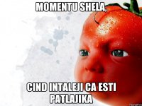 momentu shela, cind intaleji ca esti patlajika