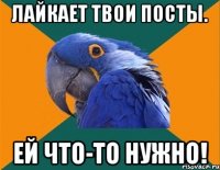 Лайкает твои посты. ЕЙ ЧТО-ТО НУЖНО!