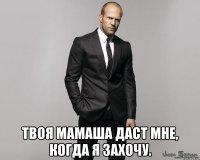  твоя мамаша даст мне, когда я захочу.