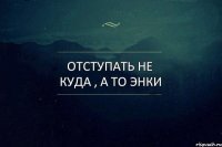 отступать не куда , а то энки